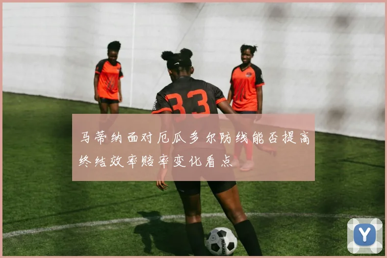 马蒂纳面对厄瓜多尔防线能否提高终结效率赔率变化看点