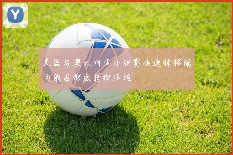 美国与澳大利亚小组赛快速转移能力能否形成持续压迫