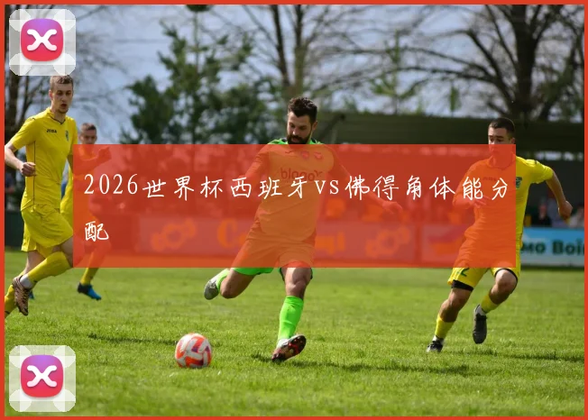 2026世界杯西班牙vs佛得角体能分配