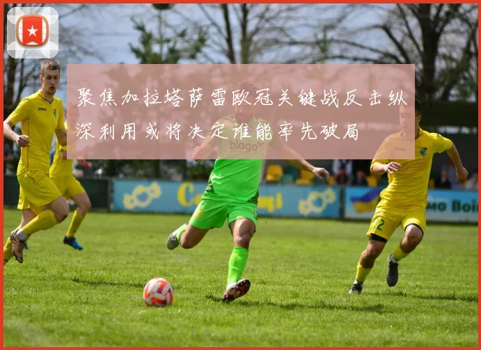 聚焦加拉塔萨雷欧冠关键战反击纵深利用或将决定谁能率先破局