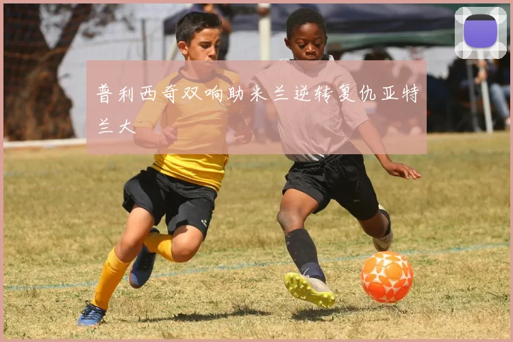 普利西奇双响助米兰逆转复仇亚特兰大