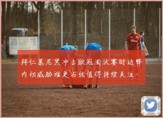 拜仁慕尼黑冲击欧冠淘汰赛时边锋内切威胁谁更占优值得持续关注