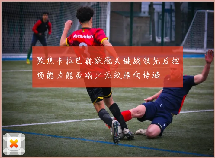 聚焦卡拉巴赫欧冠关键战领先后控场能力能否减少无效横向传递