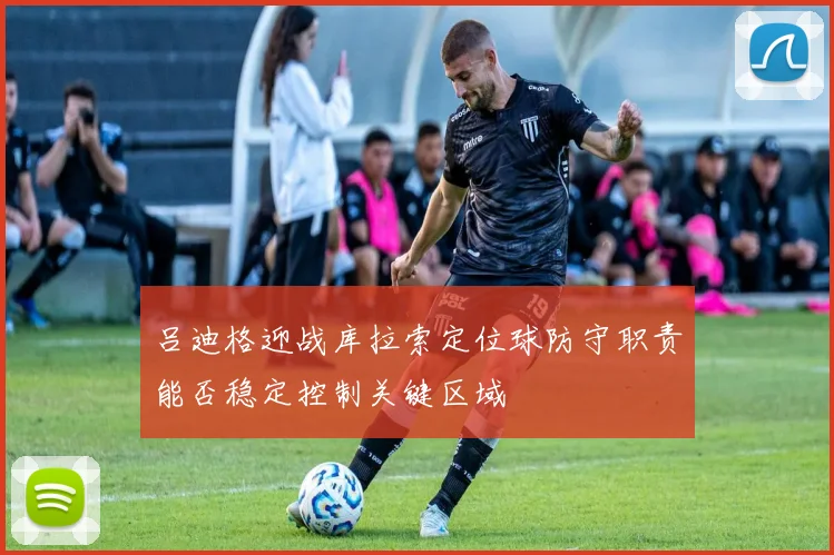吕迪格迎战库拉索定位球防守职责能否稳定控制关键区域