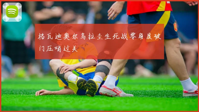 格瓦迪奥尔乌拉圭生死战零角度破门压哨过关