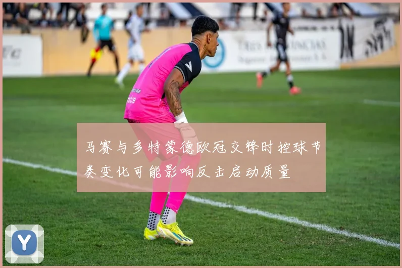 马赛与多特蒙德欧冠交锋时控球节奏变化可能影响反击启动质量