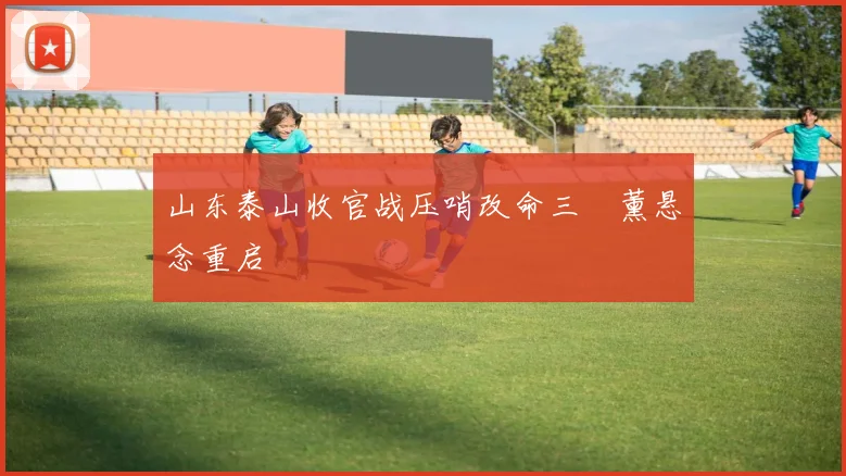 山东泰山收官战压哨改命三笘薰悬念重启