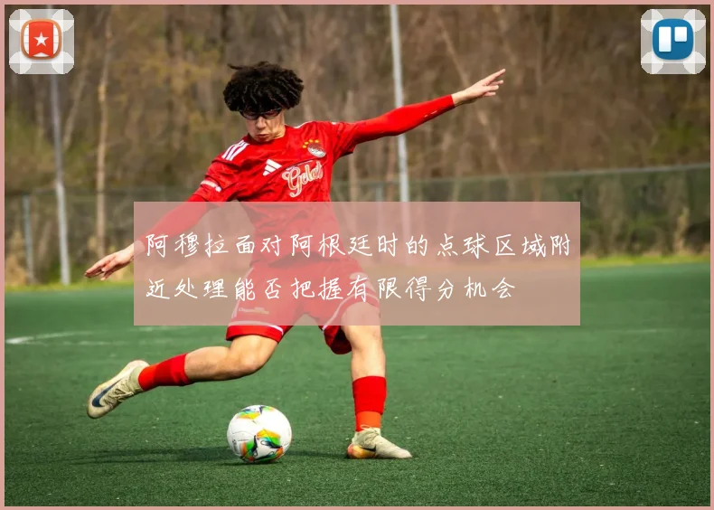 阿穆拉面对阿根廷时的点球区域附近处理能否把握有限得分机会