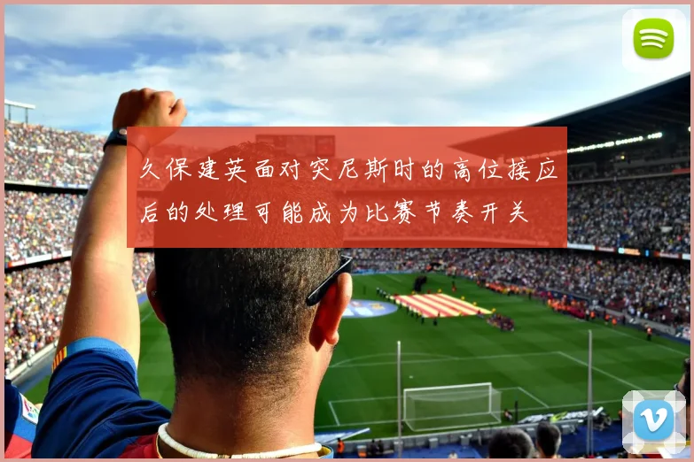 久保建英面对突尼斯时的高位接应后的处理可能成为比赛节奏开关