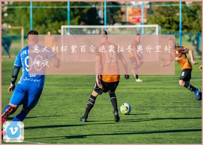 意大利杯紫百合逆袭拉齐奥升空封神夜