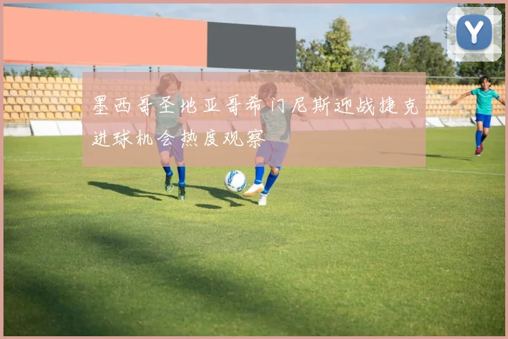墨西哥圣地亚哥希门尼斯迎战捷克进球机会热度观察