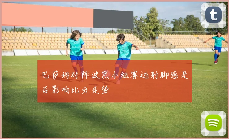 巴萨姆对阵波黑小组赛远射脚感是否影响比分走势