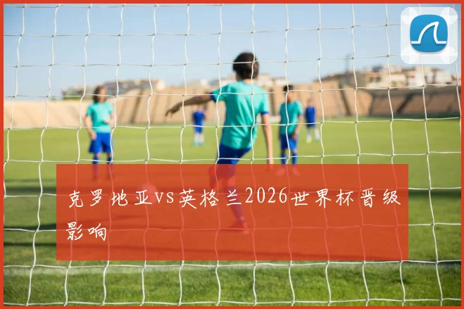 克罗地亚vs英格兰2026世界杯晋级影响