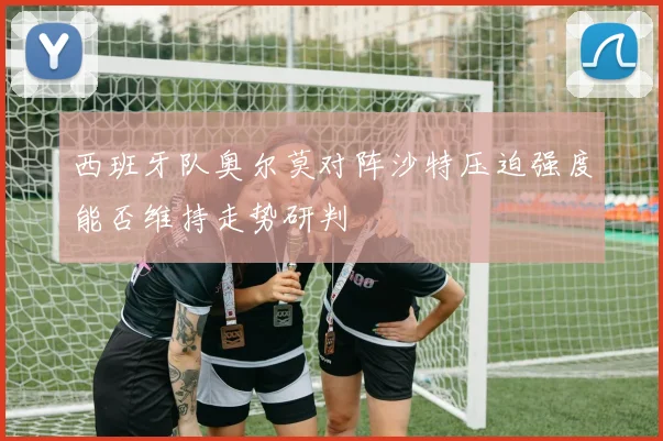 西班牙队奥尔莫对阵沙特压迫强度能否维持走势研判