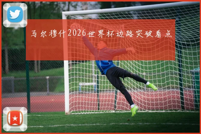 马尔穆什2026世界杯边路突破看点