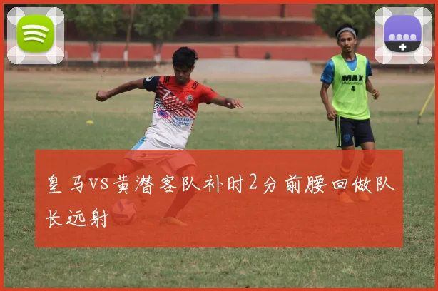 皇马vs黄潜客队补时2分前腰回做队长远射