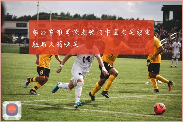 弗拉霍维奇抢点破门中国女足锁定胜局火药味足