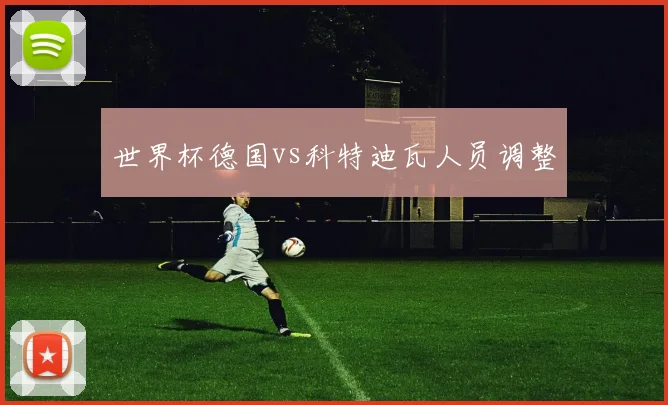 世界杯德国vs科特迪瓦人员调整