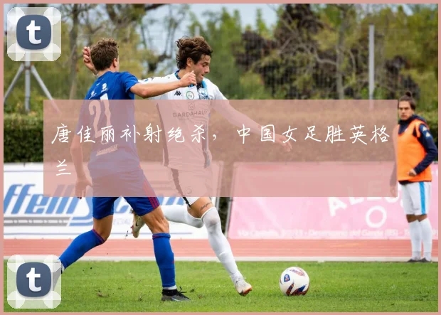 唐佳丽补射绝杀，中国女足胜英格兰