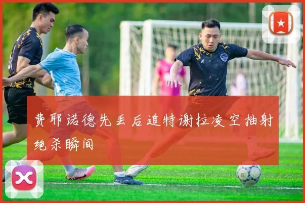 费耶诺德先丢后追特谢拉凌空抽射绝杀瞬间
