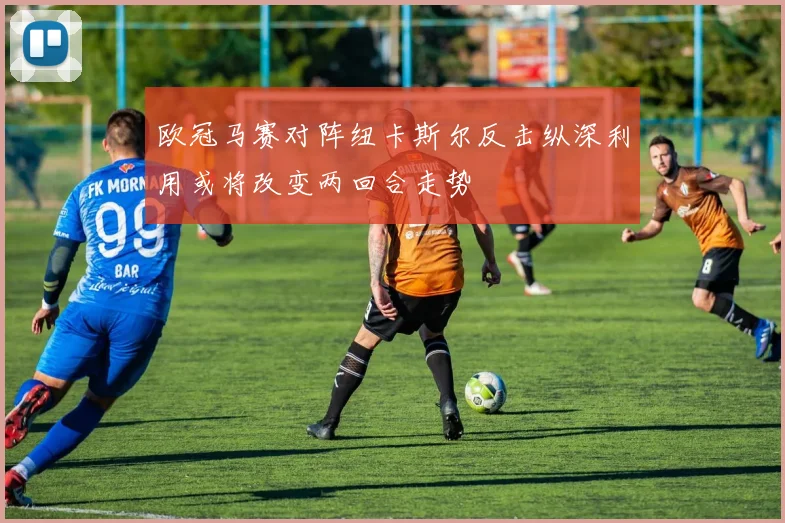 欧冠马赛对阵纽卡斯尔反击纵深利用或将改变两回合走势