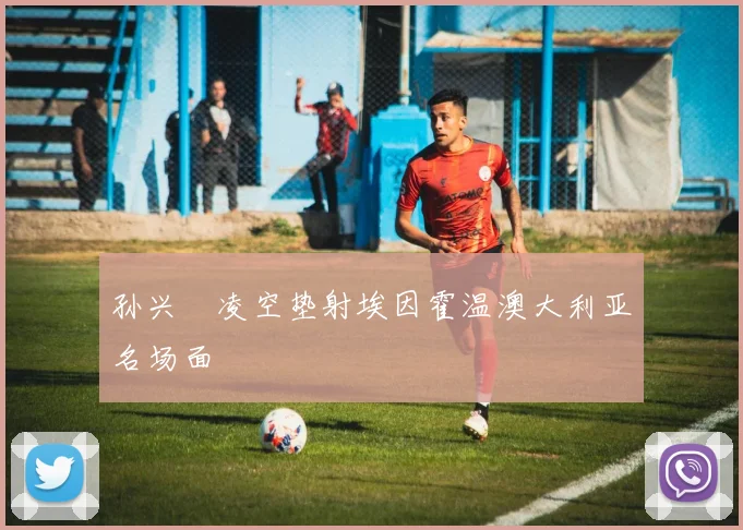 孙兴慜凌空垫射埃因霍温澳大利亚名场面
