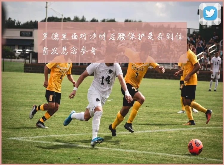 罗德里面对沙特后腰保护是否到位首发悬念参考