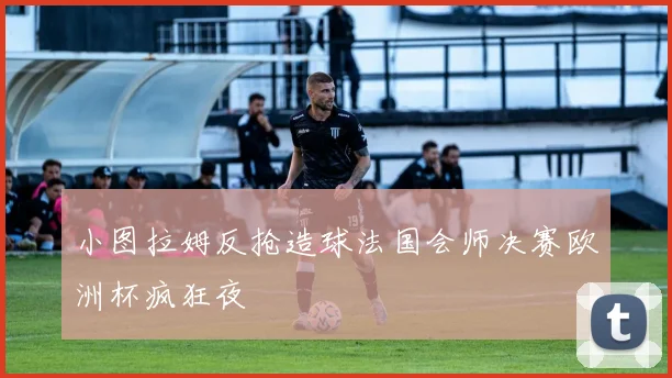 小图拉姆反抢造球法国会师决赛欧洲杯疯狂夜