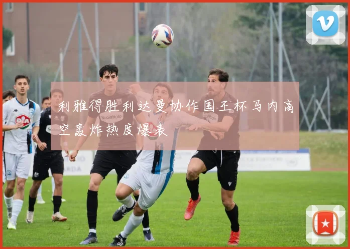 利雅得胜利达曼协作国王杯马内高空轰炸热度爆表