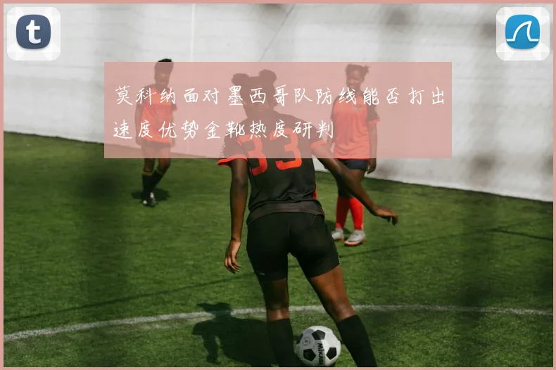 莫科纳面对墨西哥队防线能否打出速度优势金靴热度研判