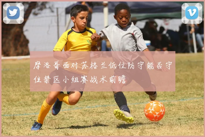 摩洛哥面对苏格兰低位防守能否守住禁区小组赛战术前瞻