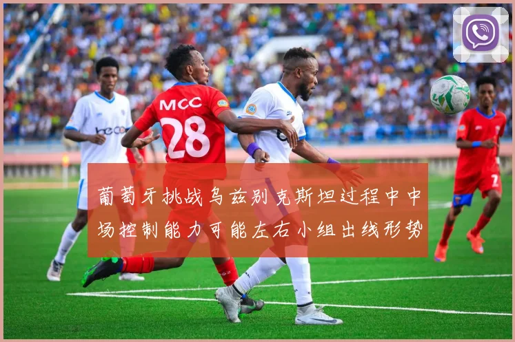 葡萄牙挑战乌兹别克斯坦过程中中场控制能力可能左右小组出线形势