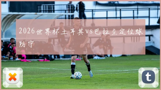 2026世界杯土耳其vs巴拉圭定位球防守