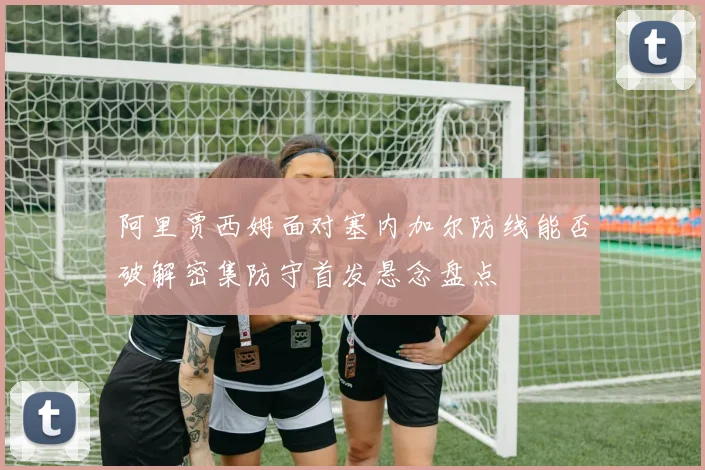 阿里贾西姆面对塞内加尔防线能否破解密集防守首发悬念盘点