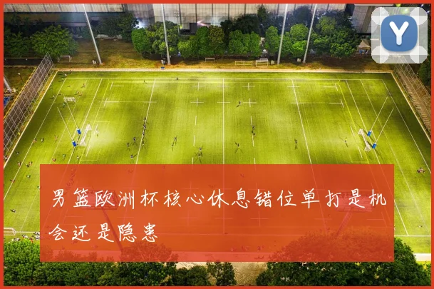 男篮欧洲杯核心休息错位单打是机会还是隐患