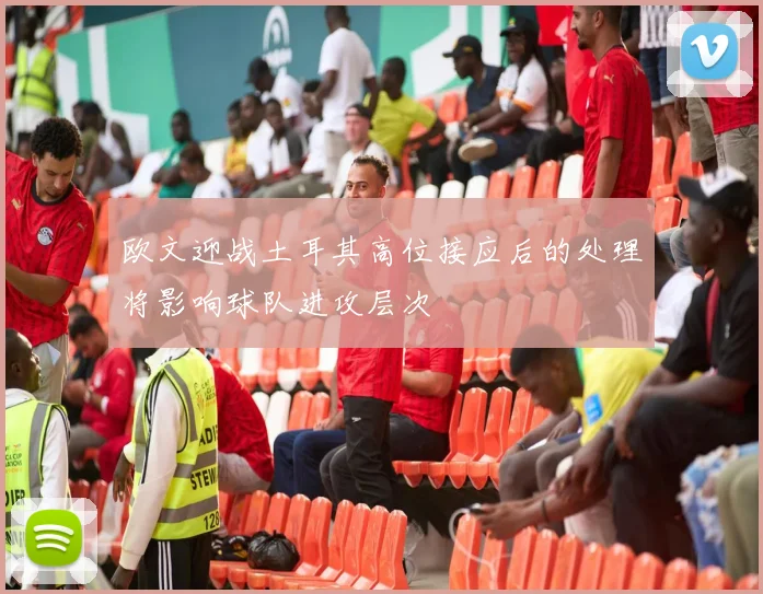 欧文迎战土耳其高位接应后的处理将影响球队进攻层次