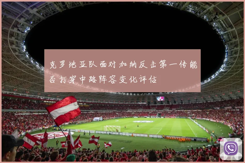 克罗地亚队面对加纳反击第一传能否打穿中路阵容变化评估