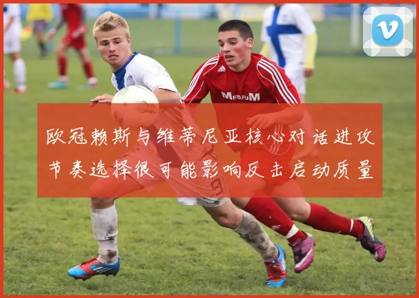 欧冠赖斯与维蒂尼亚核心对话进攻节奏选择很可能影响反击启动质量