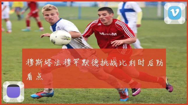 穆斯塔法穆罕默德挑战比利时后防看点