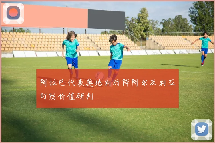 阿拉巴代表奥地利对阵阿尔及利亚盯防价值研判