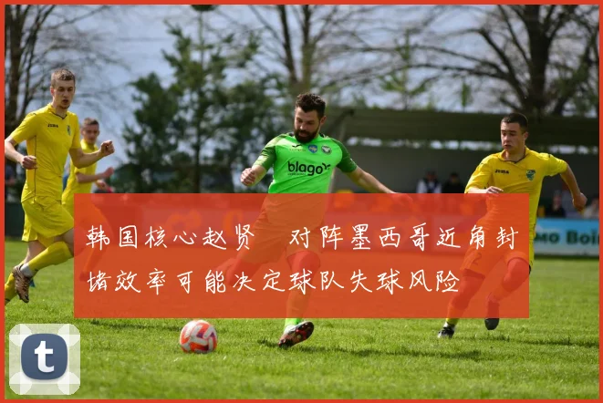 韩国核心赵贤祐对阵墨西哥近角封堵效率可能决定球队失球风险