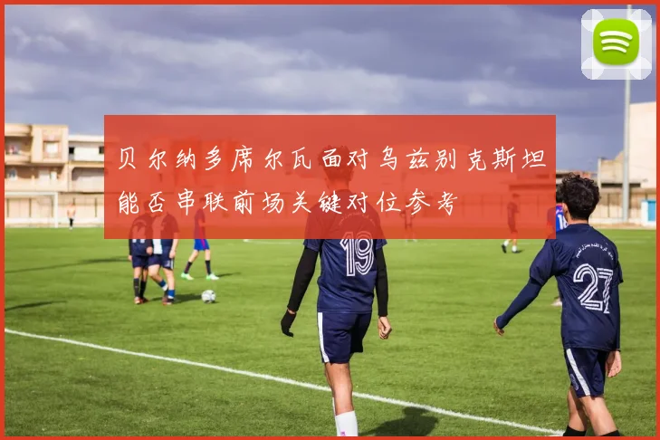 贝尔纳多席尔瓦面对乌兹别克斯坦能否串联前场关键对位参考