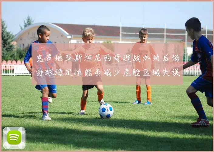克罗地亚斯坦尼西奇迎战加纳后场持球稳定性能否减少危险区域失误