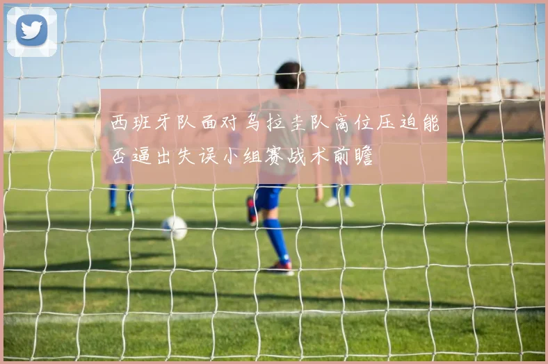 西班牙队面对乌拉圭队高位压迫能否逼出失误小组赛战术前瞻