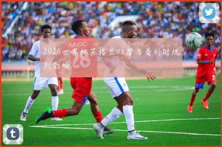 2026世界杯苏格兰vs摩洛哥补时规则影响