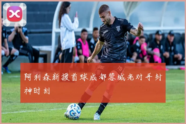 阿利森新援首球成都蓉城老对手封神时刻
