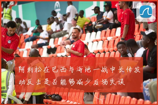 阿利松在巴西与海地一战中长传发动反击是否能够减少后场失误