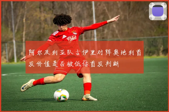 阿尔及利亚队古伊里对阵奥地利首发价值是否被低估首发判断