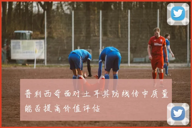 普利西奇面对土耳其防线传中质量能否提高价值评估