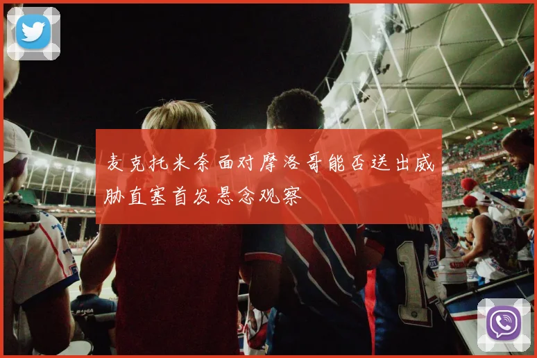 麦克托米奈面对摩洛哥能否送出威胁直塞首发悬念观察